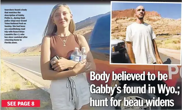  ??  ?? Searchers found a body that matches the descriptio­n of Gabby Petito (r., during Utah police stop) near Grand Teton National Park on Sunday. She had been on a monthslong road trip with fiancé Brian Laundrie (far r.), who has since vanished after returning home to Florida alone.