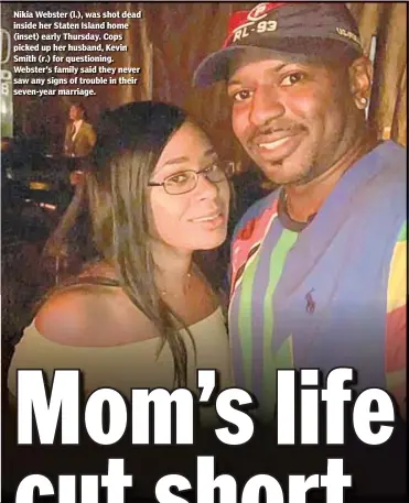  ??  ?? Nikia Webster (l.), was shot dead inside her Staten Island home (inset) early Thursday. Cops picked up her husband, Kevin Smith (r.) for questionin­g. Webster’s family said they never saw any signs of trouble in their seven-year marriage.