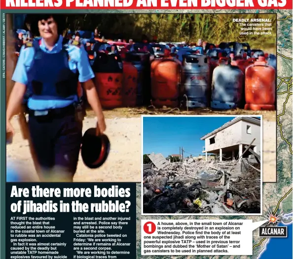  ??  ?? DEADLY ARSENAL: The canisters that would have been used in the attack A house, above, in the small town of Alcanar is completely destroyed in an explosion on Wednesday. Police find the body of at least one suspected jihadi along with traces of the...