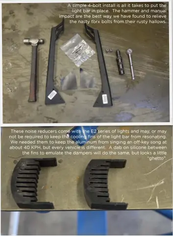  ??  ?? A simple 4-bolt install is all it takes to put the light bar in place. The hammer and manual impact are the best way we have found to relieve the nasty torx bolts from their rusty hallows. These noise reducers come with the E2 series of lights and may, or may not be required to keep the cooling fins of the light bar from resonating. We needed them to keep the aluminum from singing an off-key song at about 40 KPH, but every vehicle is different. A dab on silicone between the fins to emulate the dampers will do the same, but looks a little “ghetto”.