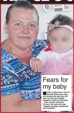  ??  ?? THE London-born wife of Rachid Redouane says she dreads the day she will have to tell their toddler daughter what he had done.
Care worker Charisse O’Leary, 38, said she was “deeply shocked, saddened and numbed”.