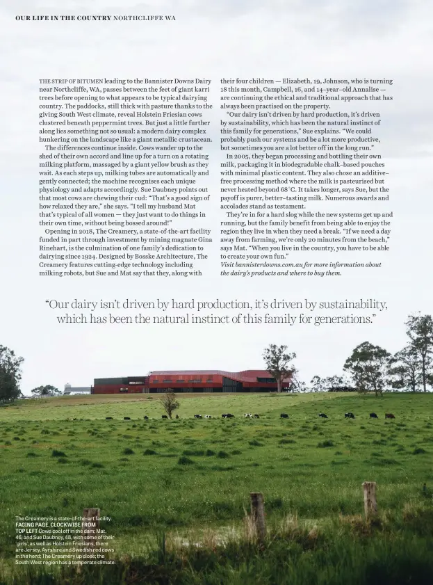  ??  ?? The Creamery is a state-of-the-art facility. FACING PAGE, CLOCKWISE FROM TOP LEFT Cows cool off in the dam; Mat, 46, and Sue Daubney, 48, with some of their ‘girls’; as well as Holstein Friesians, there are Jersey, Ayrshire and Swedish red cows in the herd; The Creamery up close; the South West region has a temperate climate.