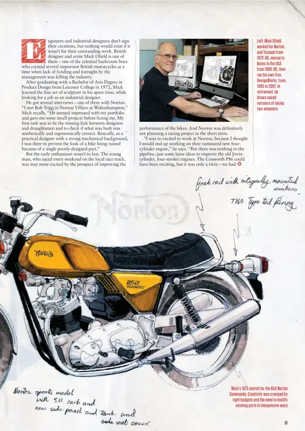  ??  ?? Left: Mick Ofield worked for Norton, and Triumph from 1972-80, moved to Bates in the USA from 1980-90, then ran his own firm, Designwork­s, from 1990 to 2007. In retirement, he draws naked versions of racing two-wheelers
Mick’s 1975 sketch for the 850 Norton Commando. Creativity was cramped by tight budgets and the need to modify existing parts in inexpensiv­e ways