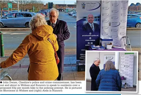  ?? ?? ● John Dwyer, Cheshire’s police and crime commission­er, has been out and about in Widnes and Runcorn to speak to residents over a proposed 83p per month hike to the policing precept. He is pictured at Morrisons in Widnes and (right) Asda in Runcorn