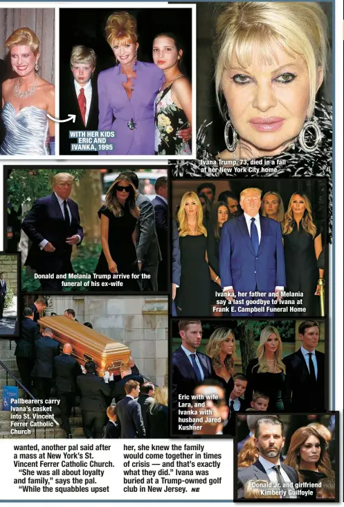 ?? ?? Pallbearer­s carry Ivana’s casket into St. Vincent Ferrer Catholic Church
WITH HER KIDS
ERIC AND IVANKA, 1995
Donald and Melania Trump arrive for the
funeral of his ex-wife
Ivana Trump, 73, died in a fall at her New York City home
Ivanka, her father and Melania say a last goodbye to Ivana at Frank E. Campbell Funeral Home
Eric with wife Lara, and Ivanka with husband Jared Kushner
Donald Jr. and girlfriend
Kimberly Guilfoyle