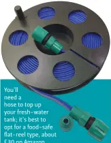  ?? ?? You’ll need a hose to top up your fresh-water tank; it’s best to opt for a food-safe flat-reel type, about £30 on Amazon