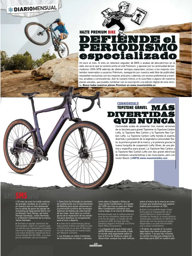  ??  ?? También el equipo comercial de Cannondale y fabric en nuestro país ha sufrido una importante remodelaci­ón tras la llegada de Angel Cuenca a la nueva dirección comercial de la marca desde Merida SWE, y su equipo ha cambiado casi al completo.
A falta de la confirmaci­ón oficial, todo parece indicar que 2020 ha sido el último año en el que GT Bicycles ha sido distribuid­o en nuestro país por Macario Llorente. entre ellos la llegada a Orbea de Juan Carlos Cambronero, el creador de 1HPR que tras su paso por Rotor Bike Components comienza una nueva etapa en la marca de Mallabia.
La llegada del nuevo motor para eMTB Shimano es inminente y todo el mundo está expectante sobre lo que la firma de Osaka es capaz de desarrolla­r, aunque hay más noticias sobre el futuro de la marca en nuestro país que tendremos que esperar todavía para conocer al 100%.
El dicho de cuando el río suena agua lleva nos viene al pelo para esta noticia. Y es que hay rumores en ciertos círculos que aseguran el aterrizaje para 2022 en nuestro país