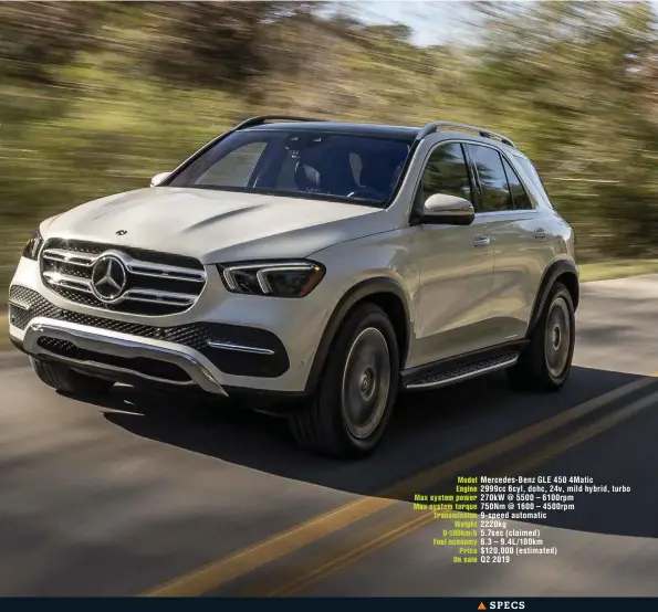  ??  ?? Model Mercedes-benz GLE 450 4Matic Engine 2999cc 6cyl, dohc, 24v, mild hybrid, turbo Max system power 270kw @ 5500 – 6100rpm Max system torque 750Nm @ 1600 – 4500rpm Transmissi­on 9-speed automatic Weight 2220kg 0-100km/h 5.7sec (claimed) Fuel economy 8.3 – 9.4L/100km Price $120,000 (estimated) On sale Q2 2019