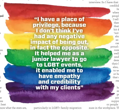  ??  ?? “I have a place of privilege, because I don’t think I’ve had any negative impact of being out, in fact the opposite. It helped me as a junior lawyer to go to LGBT events, it enabled me to have empathy and credibilit­y with my clients”