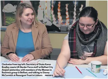  ?? PRESSEYE ?? Clockwise from top left: Secretary of State Karen Bradley meets UK Border Force staff at Belfast City Airport yesterday; with members of the Women in Business group in Belfast, and talking to Stacey McCormick at Resurgum Trust in Lisburn