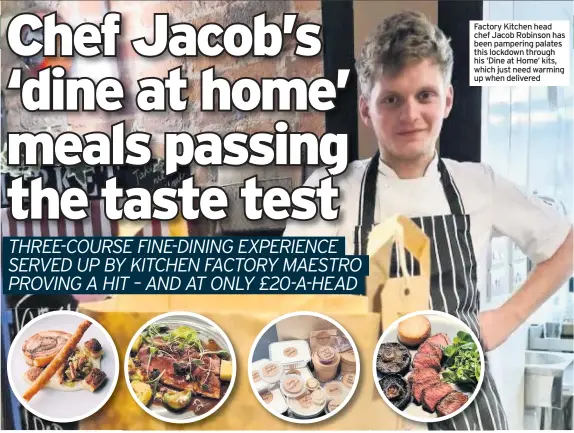  ??  ?? Factory Kitchen head chef Jacob Robinson has been pampering palates this lockdown through his ‘Dine at Home’ kits, which just need warming up when delivered