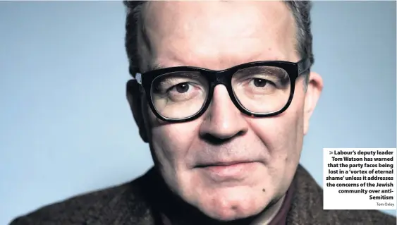  ?? Tom Oxley ?? > Labour’s deputy leader Tom Watson has warned that the party faces being lost in a ‘vortex of eternal shame’ unless it addresses the concerns of the Jewish community over antiSemiti­sm