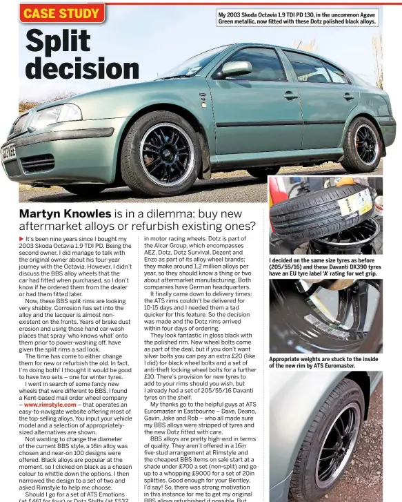  ??  ?? My 2003 Skoda Octavia 1.9 TDI PD 130, in the uncommon Agave Green metallic, now fitted with these Dotz polished black alloys. I decided on the same size tyres as before (205/55/16) and these Davanti DX390 tyres have an EU tyre label 'A' rating for wet grip. Appropriat­e weights are stuck to the inside of the new rim by ATS Euromaster. I went for 7in wheel width alloys instead of 6.5 and they fit the wheelarch perfectly.