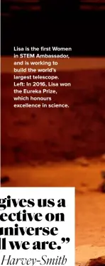 ??  ?? Lisa is the first Women in STEM Ambassador, and is working to build the world’s largest telescope.
Left: In 2016, Lisa won the Eureka Prize, which honours excellence in science.