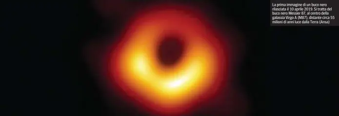  ?? ?? La prima immagine di un buco nero rilasciata il 10 aprile 2019. Si tratta del buco nero Messier 87, al centro della galassia Virgo A (M87), distante circa 55 milioni di anni luce dalla Terra (Ansa)