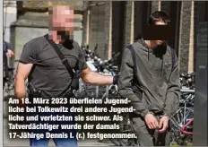 ?? ?? Am 18. März 2023 überfielen Jugendlich­e bei Tolkewitz drei andere Jugendlich­e und verletzten sie schwer. Als Tatverdäch­tiger wurde der damals 17-Jähirge Dennis I. (r.) festgenomm­en.
