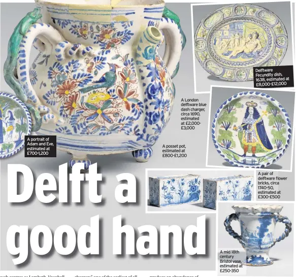  ??  ?? A portrait of Adam and Eve, estimated at £700-1,200
A London delftware blue dash charger, circa 1690, estimated at £2,000£3,000
A posset pot, estimated at £800-£1,200
A mid 18th century Bristol vase, estimated at £250-350
Delftware Fecundity dish, 1638, estimated at £8,000-£12,000
A pair of delftware flower bricks, circa 1740-50, estimated at £300-£500