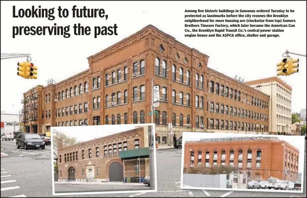  ??  ?? Among five historic buildings in Gowanus ordered Tuesday to be protected as landmarks before the city rezones the Brooklyn neighborho­od for more housing are (clockwise from top) Somers Brothers Tinware Factory, which later became the American Can Co., the Brooklyn Rapid Transit Co.’s central power station engine house and the ASPCA office, shelter and garage.