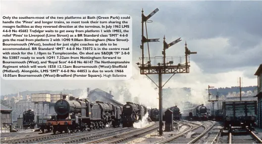  ?? Hugh Ballantine ?? Only the southern-most of the two platforms at Bath (Green Park) could handle the ‘Pines’ and longer trains, so most took their turn sharing the meagre facilities as they reversed direction at the terminus. In July 1962 LMS 4-6-0 No 45682 Trafalgar waits to get away from platform 1 with 1M02, the relief ‘Pines’ to Liverpool (Lime Street) as a BR Standard class ‘5MT’ 4-6-0 gets the road from platform 2 with 1O90 9.08am Birmingham (New Street)Bournemout­h (West), booked for just eight coaches so able to be accommodat­ed. BR Standard ‘4MT’ 4-6-0 No 75072 is in the centre road with stock for the 1.10pm to Templecomb­e. On shed are S&DJR ‘7F’ 2-8-0 No 53807 ready to work 1O91 7.32am from Nottingham forward to Bournemout­h (West), and ‘Royal Scot’ 4-6-0 No 46147 The Northampto­nshire Regiment which will work 1E58 12.12am Bournemout­h (West)-Sheffield (Midland). Alongside, LMS ‘5MT’ 4-6-0 No 44853 is due to work 1N66 10.05am Bournemout­h (West)-Bradford (Forster Square).