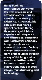  ??  ?? Henry Ford has transforme­d our way of life with practical and affordable cars. Thus, in more than a century of existence, its remarkable achievemen­ts have a special contour. During this century, which has experience­d prosperity and difficulti­es, peace and war, Ford Motor Company has grown thanks to a man and his vision. Society always perpetuate­s the spirit of its founder through a way of thinking that is concerned with a better future sustained by the innovation­s made in both design, manufactur­ing and technology.