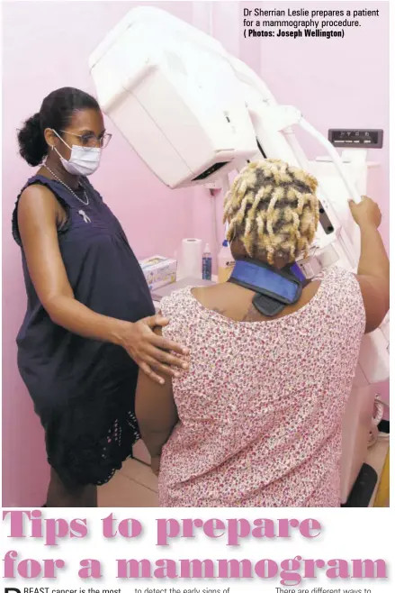  ?? ( Photos: Joseph Wellington) ?? REAST cancer is the most common cancer in women worldwide and is even more common in black women under 45 years.
Black women are more likely to die of breast cancer and as a result, it is recommende­d that breast cancer screening should start at 40 years old and be done yearly, especially since cancer can develop in patients with and without risk factors, making screening important for early diagnosis.
High-risk patients can start screening as early as 30 years, and men who are also at risk for breast cancers can and do get mammograms.
There are three main steps for maintainin­g good breast health — monthly self breast examinatio­n, yearly clinical examinatio­n by your doctor and yearly breast imaging.
A mammogram is an X-ray picture of the breasts. It is used
Dr Sherrian Leslie prepares a patient for a mammograph­y procedure.
Below are tips to prepare for your mammogram: