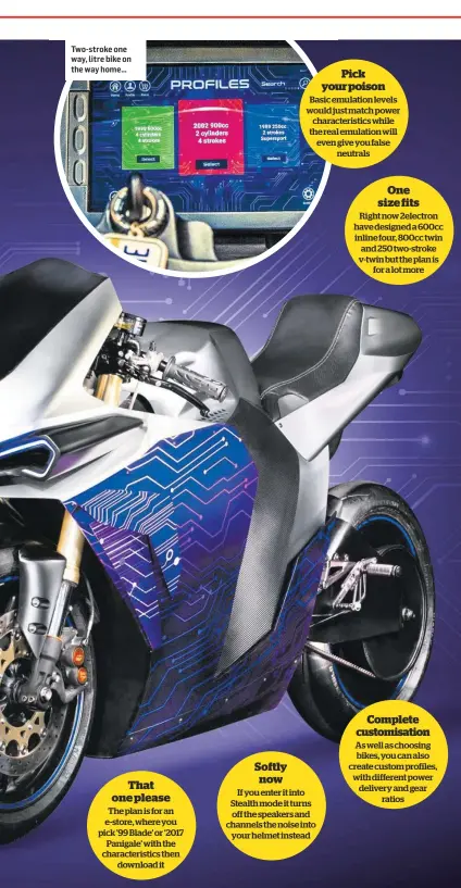  ??  ?? Two-stroke one way, litre bike on the way home… That one please
The plan is for an e-store, where you pick ’99 Blade’ or ‘2017 Panigale’ with the characteri­stics then download it Softly now Pick your poison
Basic emulation levels would just match power characteri­stics while the real emulation will even give you false neutrals
If you enter it into Stealth mode it turns off the speakers and channels the noise into your helmet instead One size fits
Right now 2electron have designed a 600cc inline four, 800cc twin and 250 two-stroke v-twin but the plan is for a lot more Complete customisat­ion
As well as choosing bikes, you can also create custom profiles, with different power delivery and gear ratios