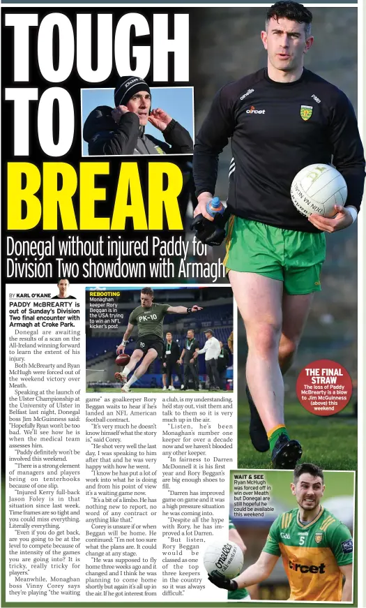  ?? ?? REBOOTING Monaghan keeper Rory Beggan is in the USA trying to win an NFL kicker’s post
WAIT & SEE Ryan Mchugh was forced off in win over Meath but Donegal are still hopeful he could be available this weekend
THE FINAL
STRAW
The loss of Paddy Mcbrearty is a blow to Jim Mcguinness (above) this
weekend