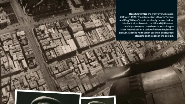  ??  ?? Ross Smith flies the Vimy over Adelaide, 23 March 1920. The intersecti­on of North Terrace and King William Street can clearly be seen below. Mechanical problems in the NT and QLD meant the Vimy took more than three times as long to cross Australia than it took to fly from England to Darwin. A daring Keith Smith took this photograph standing on the edge of the cockpit.