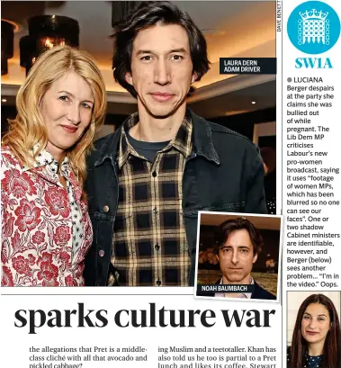  ??  ?? LAURA DERN ADAM DRIVER
NOAH BAUMBACH
LUCIANA Berger despairs at the party she claims she was bullied out of while pregnant. The
Lib Dem MP criticises
Labour’s new pro-women broadcast, saying it uses “footage of women MPs, which has been blurred so no one can see our faces”. One or two shadow Cabinet ministers are identifiab­le, however, and Berger (below) sees another problem... “I’m in the video.” Oops.
WES Streeting MP waves, “Oh hi ‘Deselectio­n Express’” to a Twitter account that backs replacing Labour MPs. “I was waiting for your arrival in Ilford North as promised, but in the end the numbers you mustered could barely warrant a rail replacemen­t bus service.” Streeting was reselected over the weekend.