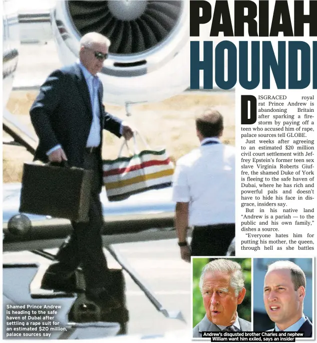  ?? ?? Shamed Prince Andrew is heading to the safe haven of Dubai after settling a rape suit for an estimated $20 million, palace sources say
Andrew’s disgusted brother Charles and nephew
William want him exiled, says an insider