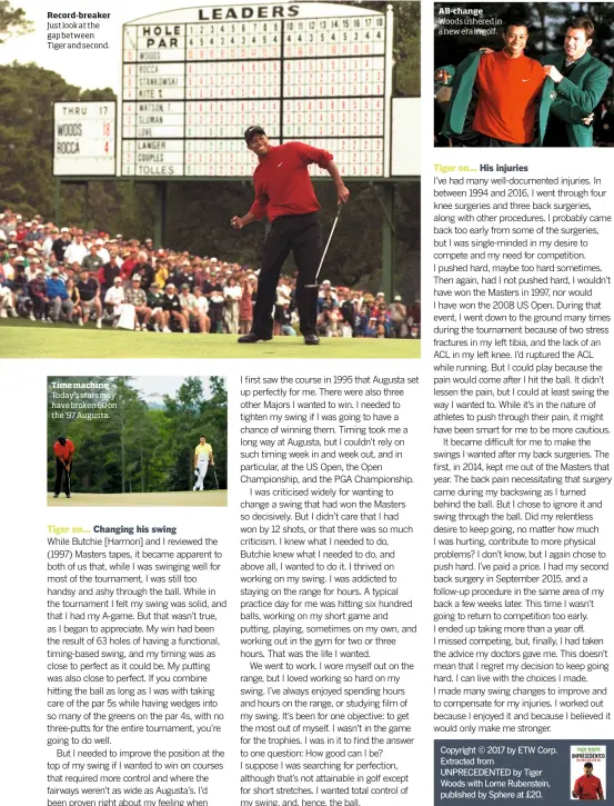  ??  ?? Record-breaker Just look at the gap between Tiger and second. Time machine Today’s stars may have broken 60 on the ‘97 Augusta. All-change Woods ushered in a new era in golf.Copyright © 2017 by ETW Corp. Extracted from UNPRECEDEN­TED by Tiger Woods with Lorne Rubenstein, published by Sphere at £20.