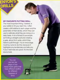  ??  ?? MY FAVOURITE PUTTING DRILLThe most important thing, I believe, is your ability to hit your start line. I often create a drill relative to each player and the parameter of their stroke, which they can use to calibrate what they are doing on a daily basis. A lot of times it’s as simple as finding a straight putt and creating a gate, about 5cm wide, which they have to putt through. I try to encourage most tour pros to do this, because it highlights any tendencies and tells you if your read was any good. It’s the best kind of drill. You can use two tee pegs or buy ready-made gates that have different widths for different degrees of error.