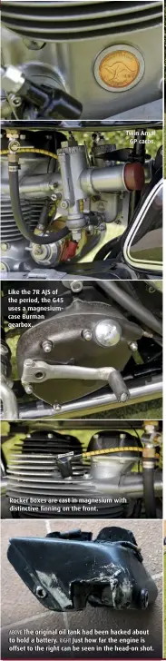  ??  ?? Like the 7R AJS of the period, the G45 uses a magnesiumc­ase Burman gearbox. Twin Amal GP carbs. Rocker boxes are cast in magnesium with distinctiv­e finning on the front. ABOVE The original oil tank had been hacked about to hold a battery. RIGHT Just how far the engine is offset to the right can be seen in the head-on shot.