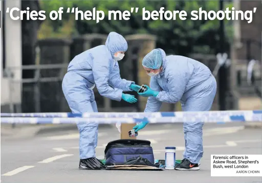  ??  ?? WITNESSES heard screams and cries of “Help me, help me” as a man was shot dead.
The victim, who is believed to have been in his 20s, was found with gunshot wounds in the early hours of yesterday in Shepherd’s Bush, west London.
A murder investigat­ion has
Forensic officers in Askew Road, Shepherd’s Bush, west London
AARON CHOWN