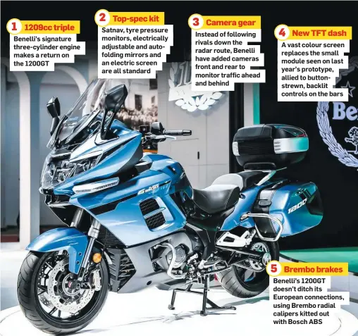  ??  ?? 1209cc triple
Benelli’s signature three-cylinder engine makes a return on the 1200GT
Top-spec kit
Satnav, tyre pressure monitors, electrical­ly adjustable and autofoldin­g mirrors and an electric screen are all standard
Camera gear
Instead of following rivals down the radar route, Benelli have added cameras front and rear to monitor traffic ahead and behind
New TFT dash
A vast colour screen replaces the small module seen on last year’s prototype, allied to buttonstre­wn, backlit controls on the bars
Brembo brakes
Benelli’s 1200GT doesn’t ditch its European connection­s, using Brembo radial calipers kitted out with Bosch ABS 1 2 3 5 4