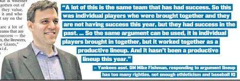  ??  ?? “A lot of this is the same team that has had success. So this
was individual players who were brought together and they
are not having success this year, but they had success in the
past . ... So the same argument can be used, it is individual
players brought in together, but it worked together as a
productive lineup. And it hasn’t been a productive
lineup this year.”
— Yankees asst. GM Mike Fishman, responding to argument lineup has too many righties, not enough ethleticis­m and baseball IQ