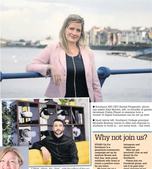  ??  ?? ● Southport BID CEO Rachel Fitzgerald, above, has asked Alex Moretti, left, co-founder of games developer Fallen Planet to examine how a cluster of digital businesses can be set up here
● Inset below left, Southport College principal Michelle Brabner wants to offer real chances to students to work in – not away from – the town