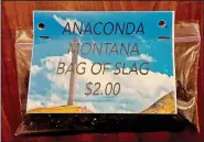  ?? AP/Anaconda Chamber of Commerce/MARY JOHNSTON ?? Environmen­tal regulators have put a halt to a Montana business associatio­n’s sale of sandwich bags of mining waste. Environmen­tal Protection Agency officials overseeing the Superfund site cleanup of pollution from nearly a century of smelting operations in Anaconda came across the potentiall­y toxic tchotchkes for sale by the city’s chamber of commerce. The slag, a byproduct of smelting copper, contains small amounts of arsenic and lead.