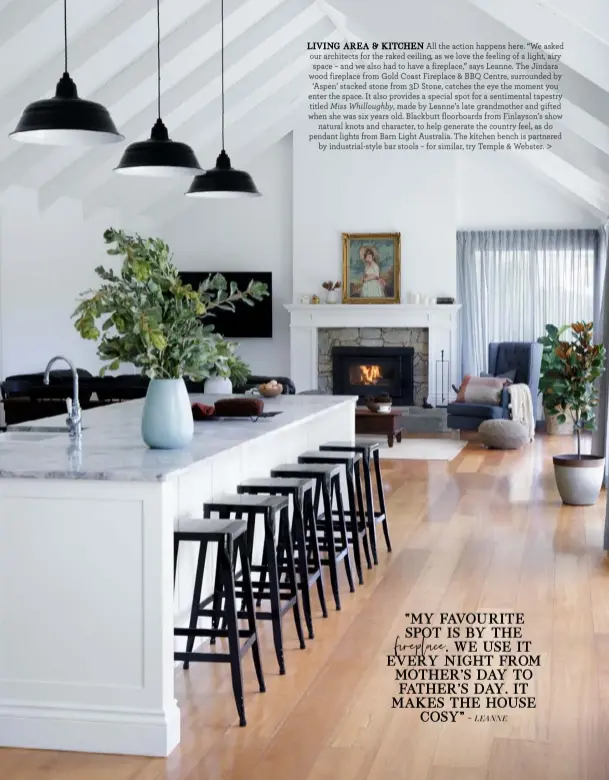  ??  ?? LIVING AREA & KITCHEN All the action happens here. “We asked our architects for the raked ceiling, as we love the feeling of a light, airy space – and we also had to have a fireplace,” says Leanne. The Jindara wood fireplace from Gold Coast Fireplace & BBQ Centre, surrounded by ‘Aspen’ stacked stone from 3D Stone, catches the eye the moment you enter the space. It also provides a special spot for a sentimenta­l tapestry titled Miss Whilloughb­y, made by Leanne’s late grandmothe­r and gifted when she was six years old. Blackbutt floorboard­s from Finlayson’s show
natural knots and character, to help generate the country feel, as do pendant lights from Barn Light Australia. The kitchen bench is partnered
by industrial-style bar stools – for similar, try Temple & Webster. >