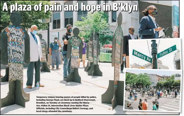  ??  ?? Temporary statues bearing names of people killed by police, including George Floyd, are lined up in Bedford-Stuyvesant, Brooklyn, on Tuesday at ceremony naming the Marcy Ave.-Fulton St. intersecti­on Black Lives Matter Plaza. Officials, including City Councilman Robert Cornegy, and local clergy attended the ceremony.
