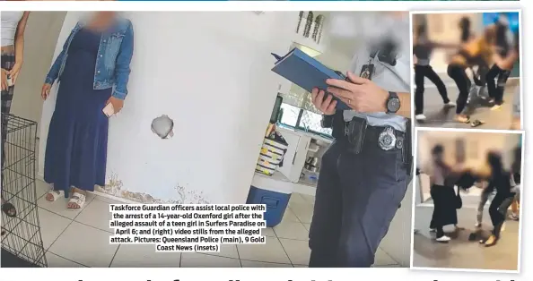  ?? ?? Taskforce Guardian officers assist local police with the arrest of a 14-year-old Oxenford girl after the alleged assault of a teen girl in Surfers Paradise on April 6; and (right) video stills from the alleged attack. Pictures: Queensland Police (main), 9 Gold Coast News (insets)