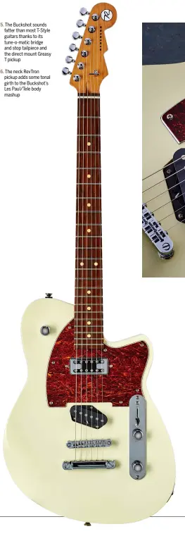  ??  ?? The Buckshot sounds fatter than most T-Style guitars thanks to its tune-o-matic bridge and stop tailpiece and the direct mount Greasy T pickup The neck RevTron pickup adds some tonal girth to the Buckshot’s Les Paul/Tele body mashup