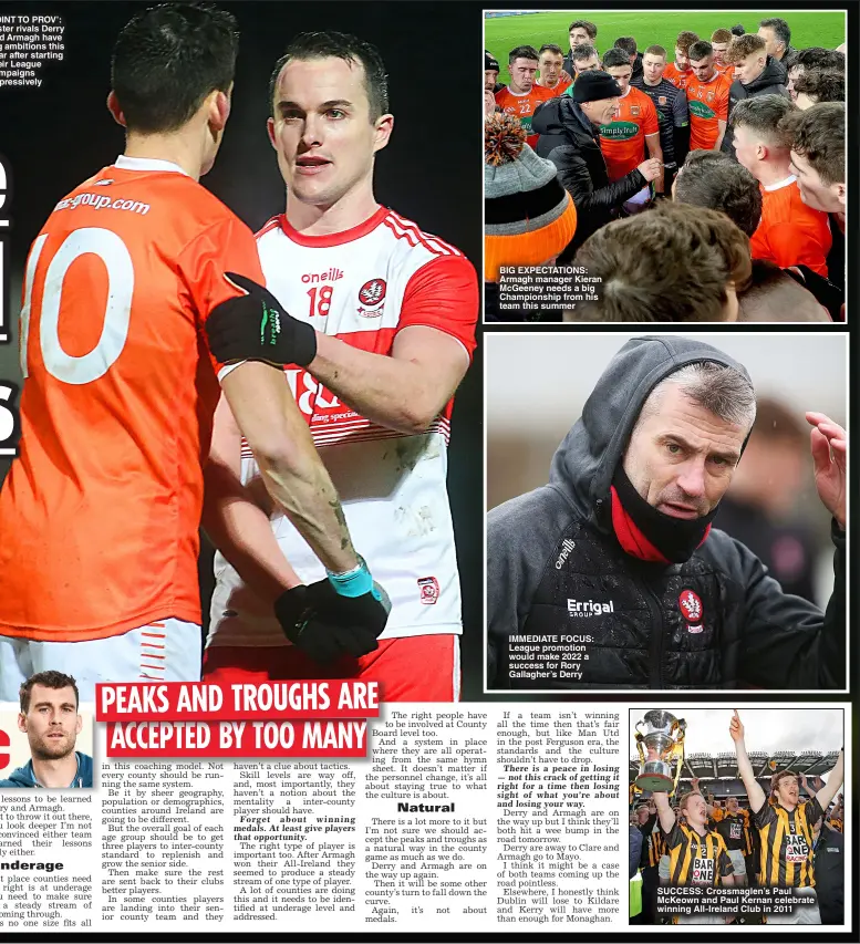  ?? ?? POINT TO PROV’: Ulster rivals Derry and Armagh have big ambitions this year after starting their League campaigns impressive­ly
BIG EXPECTATIO­NS: Armagh manager Kieran McGeeney needs a big Championsh­ip from his team this summer
IMMEDIATE FOCUS: League promotion would make 2022 a success for Rory Gallagher’s Derry
SUCCESS: Crossmagle­n’s Paul McKeown and Paul Kernan celebrate winning All- Ireland Club in 2011