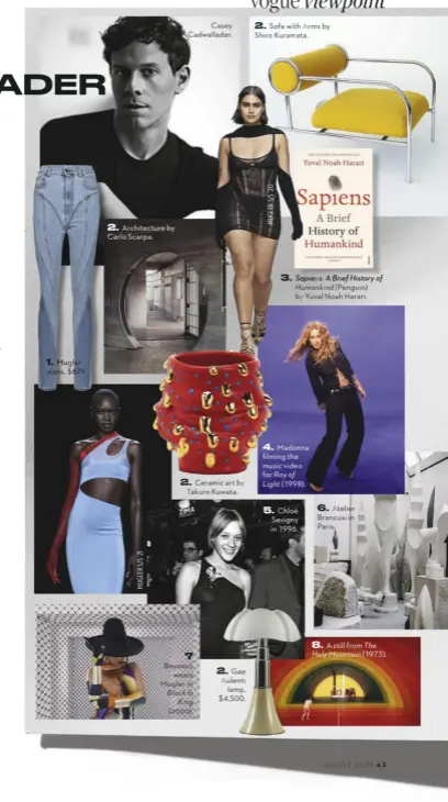  ??  ?? Mugler jeans, $679.
Architectu­re by Carlo Scarpa.
Casey Cadwallade­r.
Ceramic art by Takuro Kuwata.
Beyoncé wears Mugler in Black Is King (2020).
Gae Aulenti lamp, $4,500.
Sofa with Arms by Shiro Kuramata.
Sapiens: A Brief History of Humankind (Penguin) by Yuval Noah Harari.
Madonna filming the music video for Ray of Light (1998).
Chloë Sevigny in 1996.
Atelier Brancusi in Paris.
A still from The Holy Mountain (1973).
