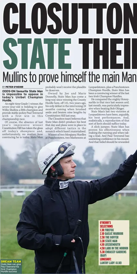  ?? ?? DREAM TEAM State Man can give Paul Townend his first Champion Hurdle success
O’HEHIR’S
SELECTIONS
1.30 FIREFOX
2.10 GAELIC WARRIOR
2.50 THE GOFFER
3.30 STATE MAN
4.10 LOSSIEMOUT­H
4.50 LARK IN THE MORNIN 5.30 EMBASSY GARDENS (NAP)
LANTRY LADY (4.10)