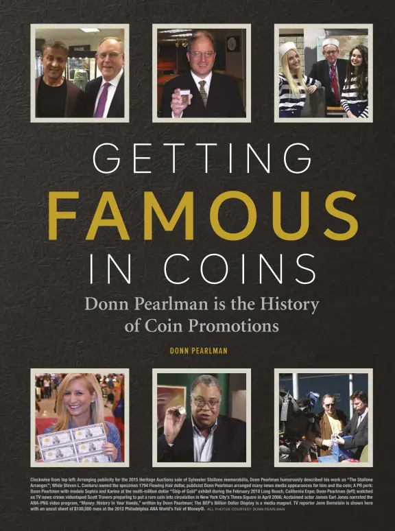  ?? ALL PHOTOS COURTESY DONN PEARLMAN ?? Clockwise from top left: Arranging publicity for the 2015 Heritage Auctions sale of Sylvester Stallone memorabili­a, Donn Pearlman humorously described his work as “The Stallone Arranger.”; While Steven L. Contursi owned the specimen 1794 Flowing Hair dollar, publicist Donn Pearlman arranged many news media appearance­s for him and the coin; A PR perk: Donn Pearlman with models Sophia and Karina at the multi-million dollar “Ship of Gold” exhibit during the February 2018 Long Beach, California Expo; Donn Pearlman (left) watched as TV news crews videotaped Scott Travers preparing to put a rare coin into circulatio­n in New York City’s Times Square in April 2006; Acclaimed actor James Earl Jones narrated the ANA-PNG video program, “Money: History In Your Hands,” written by Donn Pearlman; The BEP’s Billion Dollar Display is a media magnet. TV reporter Jenn Bernstein is shown here with an uncut sheet of $100,000 nves at the 2012 Philadelph­ia ANA World’s Fair of Money®.