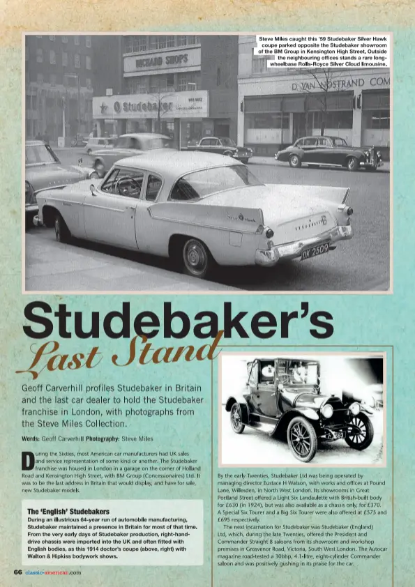  ??  ?? Steve Miles caught this '59 Studebaker Silver Hawk coupe parked opposite the Studebaker showroom of the BM Group in Kensington High Street. Outside the neighbouri­ng offices stands a rare longwheelb­ase Rolls-Royce Silver Cloud limousine.
By the early Twenties, Studebaker Ltd was being operated by managing director Eustace H Watson, with works and offices at Pound Lame,Willesden, in North West London. Its showrooms in Great Portland Street offered a Light Six Landaule'tte with British-built body for £630 (in 1924), but was also available as a chassis only, for £370. A Special Six Tourer and a Big Six Tourer were also offered at £575 and £695 respective­ly. ·
The next incarnatio­n for Studebaker was Studebaker (England) Ltd, which, during the late Twenties, offered the President and Commander Straight 8 saloons from its showroom and workshop premises in Grosvenor Road, Victoria, South West London. The Autocar magazine road-tested a 30bhp, 4.1-litre, eight-cylinder Commander saloon and was positively. gushing in its praise for the car. -