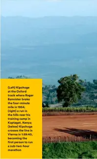  ??  ?? (Left) Kipchoge at the Oxford track where Roger Bannister broke the four-minute mile in 1954; (right) a run in the hills near his training camp in Kaptagat, Kenya; (below) Kipchoge crosses the line in Vienna in 1:59:40, becoming the first person to run a sub-two-hour marathon