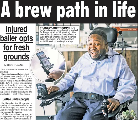  ?? ?? TRAGEDY AND TRIUMPH: Eric LeGrand was paralyzed playing football for Rutgers (below) 12 years ago. He’s now opening LeGrand Coffeehous­e in Woodbridge, where screens mounted to his wheelchair and other gadgets assist him with operating the shop.