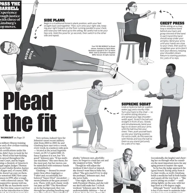  ??  ?? Bryant Johnson, Ginsburg’s trainer of nearly 20 years, just released “The RBG Workout,” a book containing illustrate­d demos of the justice’s essential exercises. SIDE PLANK Begin in a traditiona­l forearm plank position, with your feet straight back and together. Then, turn onto your right side, keeping your right forearm on the floor running parallel to your chest, and raise your left hand up to the ceiling. Be careful not to let your hips sink. Hold this pose for 30 seconds, then switch to the other side and repeat. From THE RBG WORKOUT by Bryant Johnson, illustrate­d by Patrick Welsh. Illustrati­ons copyright © 2017 by Patrick Welsh. Used by permission of Houghton Mifflin Harcourt. All rights reserved. CHEST PRESS While sitting on a chair, loop a resistance band behind your back and grasp one end of the band in each hand (the band should wrap under your armpits). Bend your arms until your hands are close to your chest, then push to straighten your arms (don’t lock your elbows), keeping your shoulders down. Return to starting position. Do 3 sets of 10 reps. SUPREME SQUAT Grab a medicine ball (or a gallon water jug) and a sturdy chair. Turn your back to the chair — so it’s within sitting distance — and spread your legs shoulderwi­dth apart. Stretch the ball out straight in front of you. Slowly and simultaneo­usly, bend your legs to sit down and your arms until the ball touches your chest. Then, push yourself back up into your starting position. For extra credit, do this exercise with friends and toss the ball to them as you stand (pictured). Do 3 sets of 10 reps.